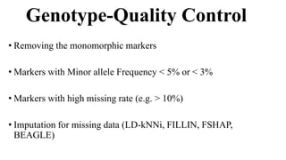 Genotype-Quality Control
• Removing the monomorphic markers
• Markers with Minor allele Frequency < 5% or < 3%
• Markers with high missing rate (e.g. > 10%)
• Imputation for missing data (LD-kNNi, FILLIN, FSHAP,
BEAGLE)
 