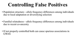 Controlling False Positives
• Population structure—allele frequency differences among individuals
due to local adaptation or diversifying selection
• Familial relatedness—allele frequency differences among individuals
due to recent co-ancestry
• If not properly controlled both can cause spurious associations in
GWAS
 