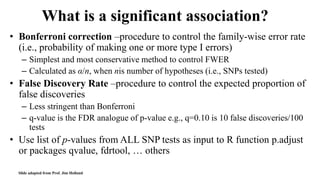 What is a significant association?
• Bonferroni correction –procedure to control the family-wise error rate
(i.e., probability of making one or more type I errors)
– Simplest and most conservative method to control FWER
– Calculated as α/n, when nis number of hypotheses (i.e., SNPs tested)
• False Discovery Rate –procedure to control the expected proportion of
false discoveries
– Less stringent than Bonferroni
– q-value is the FDR analogue of p-value e.g., q=0.10 is 10 false discoveries/100
tests
• Use list of p-values from ALL SNP tests as input to R function p.adjust
or packages qvalue, fdrtool, … others
Slide adapted from Prof. Jim Holland
 