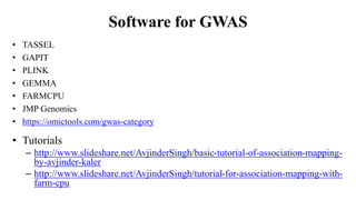 Software for GWAS
• TASSEL
• GAPIT
• PLINK
• GEMMA
• FARMCPU
• JMP Genomics
• https://omictools.com/gwas-category
• Tutorials
– http://www.slideshare.net/AvjinderSingh/basic-tutorial-of-association-mapping-
by-avjinder-kaler
– http://www.slideshare.net/AvjinderSingh/tutorial-for-association-mapping-with-
farm-cpu
 
