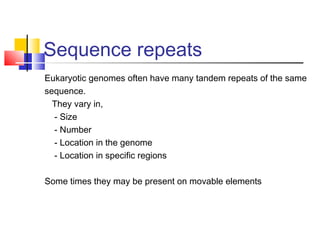 Sequence repeats
Eukaryotic genomes often have many tandem repeats of the same
sequence.
They vary in,
- Size
- Number
- Location in the genome
- Location in specific regions
Some times they may be present on movable elements
 