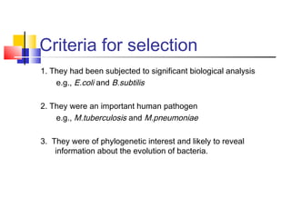 Criteria for selection
1. They had been subjected to significant biological analysis
e.g., E.coli and B.subtilis
2. They were an important human pathogen
e.g., M.tuberculosis and M.pneumoniae
3. They were of phylogenetic interest and likely to reveal
information about the evolution of bacteria.
 