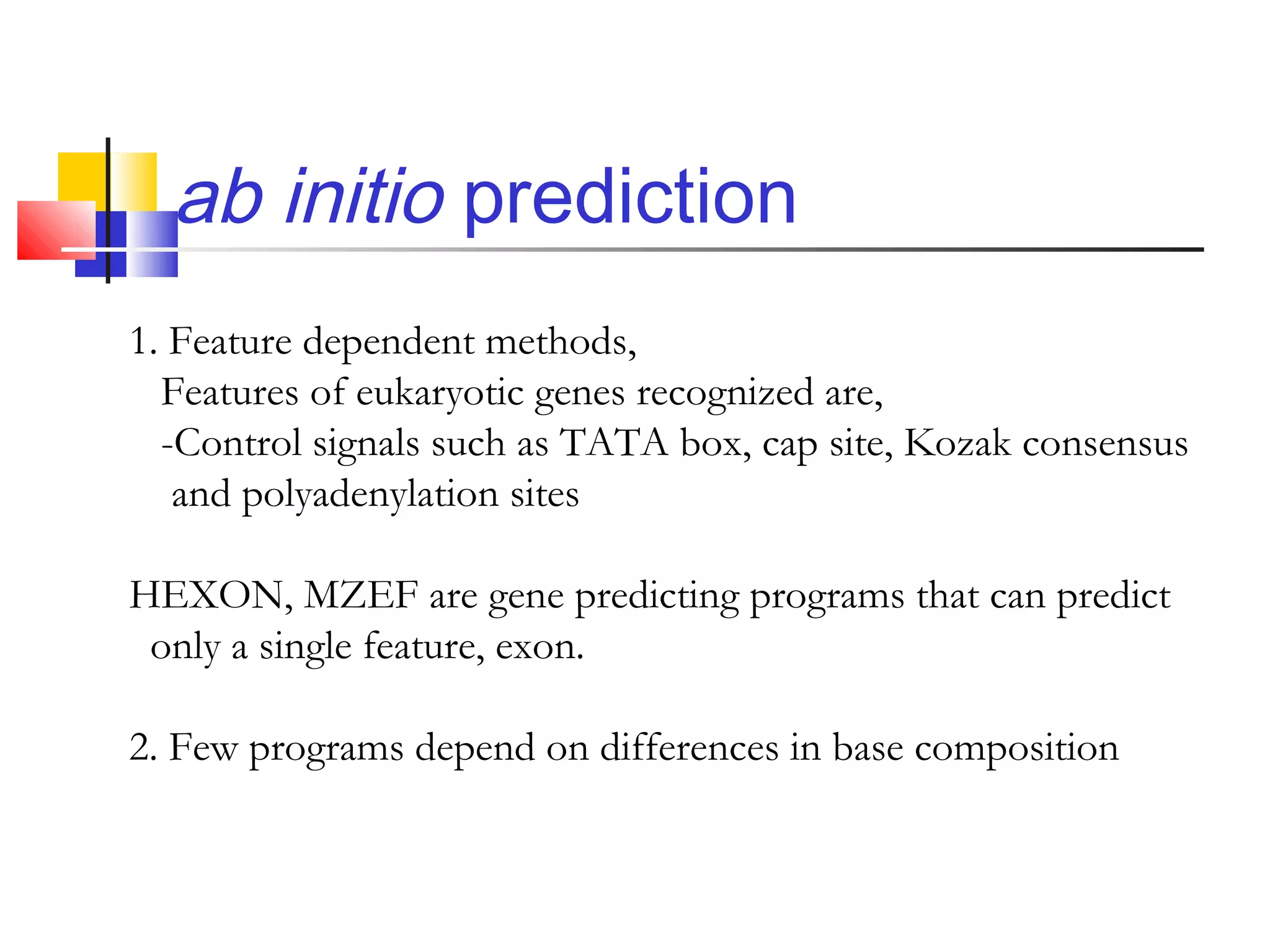 ab initio prediction
1. Feature dependent methods,
Features of eukaryotic genes recognized are,
-Control signals such as TATA box, cap site, Kozak consensus
and polyadenylation sites
HEXON, MZEF are gene predicting programs that can predict
only a single feature, exon.
2. Few programs depend on differences in base composition
 