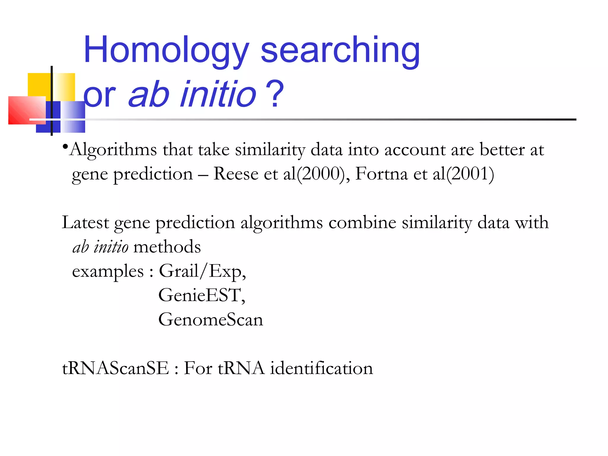 Homology searching
or ab initio ?
•Algorithms that take similarity data into account are better at
gene prediction – Reese et al(2000), Fortna et al(2001)
Latest gene prediction algorithms combine similarity data with
ab initio methods
examples : Grail/Exp,
GenieEST,
GenomeScan
tRNAScanSE : For tRNA identification
 
