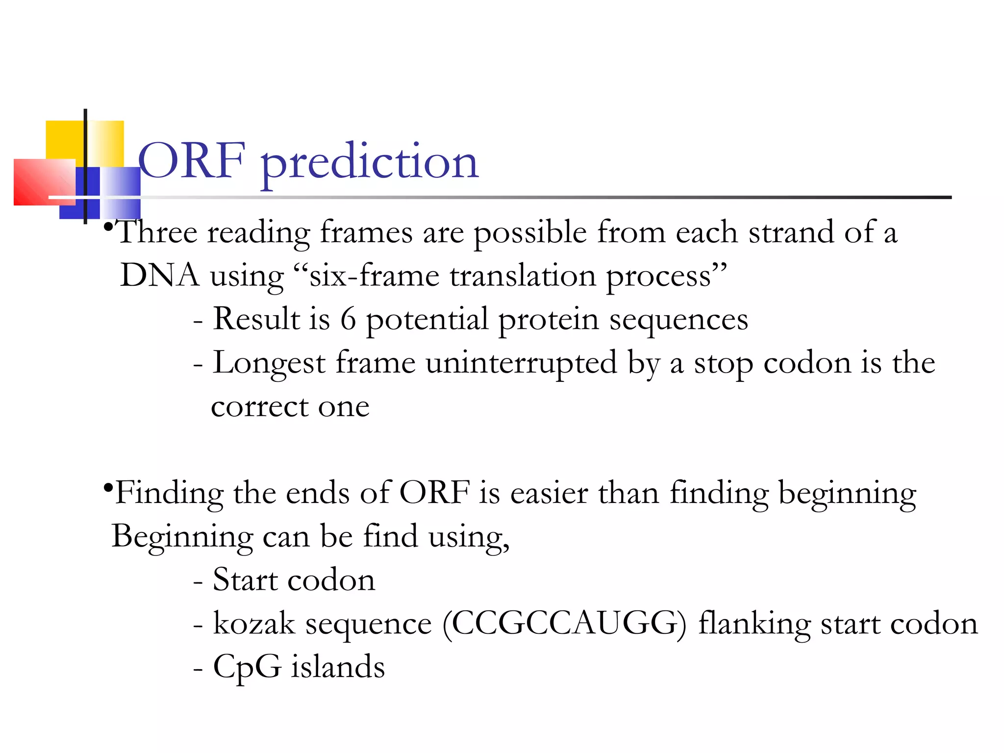 ORF prediction
•Three reading frames are possible from each strand of a
DNA using “six-frame translation process”
- Result is 6 potential protein sequences
- Longest frame uninterrupted by a stop codon is the
correct one
•Finding the ends of ORF is easier than finding beginning
Beginning can be find using,
- Start codon
- kozak sequence (CCGCCAUGG) flanking start codon
- CpG islands
 