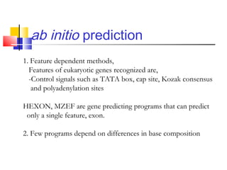 ab initio prediction
1. Feature dependent methods,
Features of eukaryotic genes recognized are,
-Control signals such as TATA box, cap site, Kozak consensus
and polyadenylation sites
HEXON, MZEF are gene predicting programs that can predict
only a single feature, exon.
2. Few programs depend on differences in base composition
 
