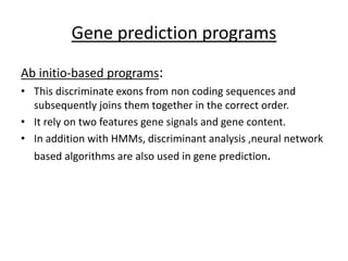 Gene prediction programs
Ab initio-based programs:
• This discriminate exons from non coding sequences and
subsequently joins them together in the correct order.
• It rely on two features gene signals and gene content.
• In addition with HMMs, discriminant analysis ,neural network
based algorithms are also used in gene prediction.
 