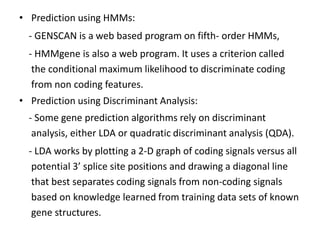 • Prediction using HMMs:
- GENSCAN is a web based program on fifth- order HMMs,
- HMMgene is also a web program. It uses a criterion called
the conditional maximum likelihood to discriminate coding
from non coding features.
• Prediction using Discriminant Analysis:
- Some gene prediction algorithms rely on discriminant
analysis, either LDA or quadratic discriminant analysis (QDA).
- LDA works by plotting a 2-D graph of coding signals versus all
potential 3’ splice site positions and drawing a diagonal line
that best separates coding signals from non-coding signals
based on knowledge learned from training data sets of known
gene structures.
 