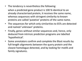 • The tendency is nevertheless the following:
when a predicted gene product is 100 % identical to an
already characterized protein, it receives the same name,
whereas sequences with stringent similarity to known
proteins are called ‘putative’ proteins of the same name.
• The sequences for which only similarities to ESTs are detected
and named ‘unknown’ proteins.
• Finally, genes without similar sequences and, hence, only
deduced from intrinsic prediction programs are labelled
‘hypothetical’.
• Some annotators confirm and complete the Blast results by
full-length alignments between the query protein and the
closest homologue detected, and by looking for motifs and
family signatures.
 