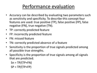 Performance evaluation
• Accuracy can be described by evaluating two parameters such
as sensitivity and specificity. To describe this concept four
features are used: true positive (TP), false positive (FP), false
negative (FN), true negative (TN).
• TP: correctly predicted feature
• FP: incorrectly predicted feature
• FN: missed feature
• TN: correctly predicted absence of a feature
• Sensitivity is the proportion of true signals predicted among
all possible true strengths.
• Specificity is the proportion of true signals among all signals
that are predicted.
Sn = TP/(TP+FN)
SP = TP/(TP+FP)
 