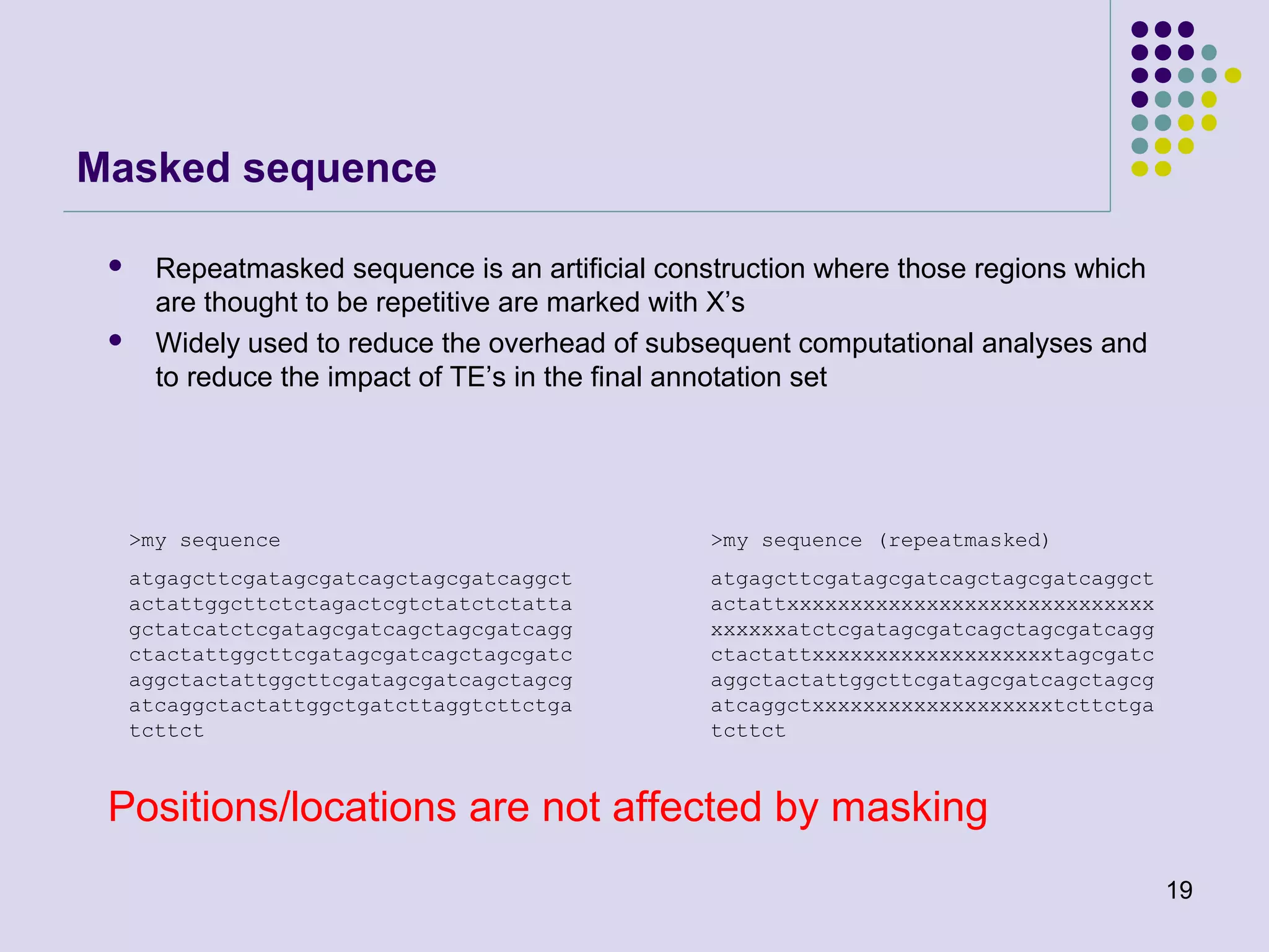 Masked sequence




Repeatmasked sequence is an artificial construction where those regions which
are thought to be repetitive are marked with X’s
Widely used to reduce the overhead of subsequent computational analyses and
to reduce the impact of TE’s in the final annotation set

>my sequence

>my sequence (repeatmasked)

atgagcttcgatagcgatcagctagcgatcaggct
actattggcttctctagactcgtctatctctatta
gctatcatctcgatagcgatcagctagcgatcagg
ctactattggcttcgatagcgatcagctagcgatc
aggctactattggcttcgatagcgatcagctagcg
atcaggctactattggctgatcttaggtcttctga
tcttct

atgagcttcgatagcgatcagctagcgatcaggct
actattxxxxxxxxxxxxxxxxxxxxxxxxxxxxx
xxxxxxatctcgatagcgatcagctagcgatcagg
ctactattxxxxxxxxxxxxxxxxxxxtagcgatc
aggctactattggcttcgatagcgatcagctagcg
atcaggctxxxxxxxxxxxxxxxxxxxtcttctga
tcttct

Positions/locations are not affected by masking
19

 