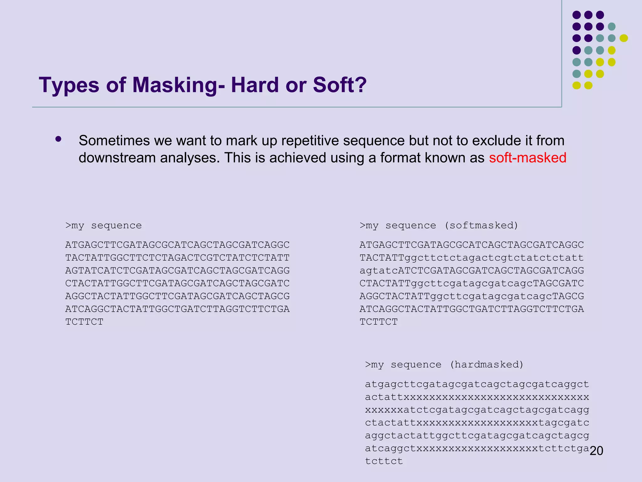 Types of Masking- Hard or Soft?


Sometimes we want to mark up repetitive sequence but not to exclude it from
downstream analyses. This is achieved using a format known as soft-masked

>my sequence

>my sequence (softmasked)

ATGAGCTTCGATAGCGCATCAGCTAGCGATCAGGC
TACTATTGGCTTCTCTAGACTCGTCTATCTCTATT
AGTATCATCTCGATAGCGATCAGCTAGCGATCAGG
CTACTATTGGCTTCGATAGCGATCAGCTAGCGATC
AGGCTACTATTGGCTTCGATAGCGATCAGCTAGCG
ATCAGGCTACTATTGGCTGATCTTAGGTCTTCTGA
TCTTCT

ATGAGCTTCGATAGCGCATCAGCTAGCGATCAGGC
TACTATTggcttctctagactcgtctatctctatt
agtatcATCTCGATAGCGATCAGCTAGCGATCAGG
CTACTATTggcttcgatagcgatcagcTAGCGATC
AGGCTACTATTggcttcgatagcgatcagcTAGCG
ATCAGGCTACTATTGGCTGATCTTAGGTCTTCTGA
TCTTCT

>my sequence (hardmasked)
atgagcttcgatagcgatcagctagcgatcaggct
actattxxxxxxxxxxxxxxxxxxxxxxxxxxxxx
xxxxxxatctcgatagcgatcagctagcgatcagg
ctactattxxxxxxxxxxxxxxxxxxxtagcgatc
aggctactattggcttcgatagcgatcagctagcg
atcaggctxxxxxxxxxxxxxxxxxxxtcttctga20
tcttct

 