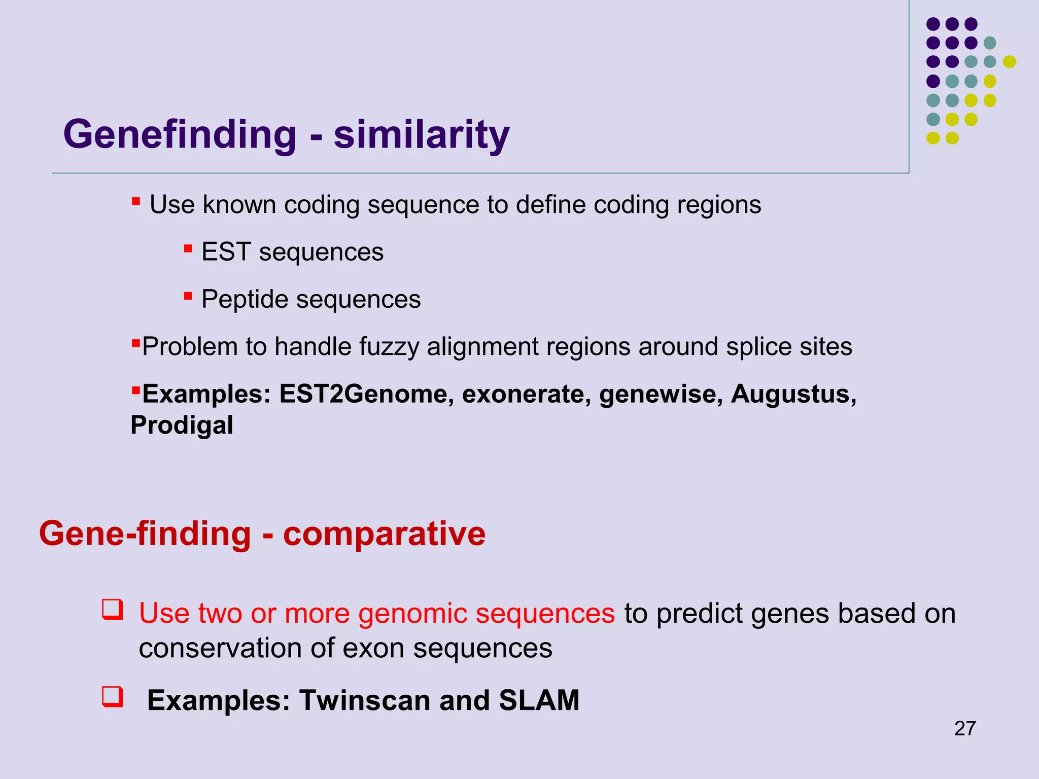 Genefinding - similarity
 Use known coding sequence to define coding regions
 EST sequences
 Peptide sequences
Problem to handle fuzzy alignment regions around splice sites
Examples: EST2Genome, exonerate, genewise, Augustus,
Prodigal

Gene-finding - comparative
 Use two or more genomic sequences to predict genes based on
conservation of exon sequences
 Examples: Twinscan and SLAM
27

 