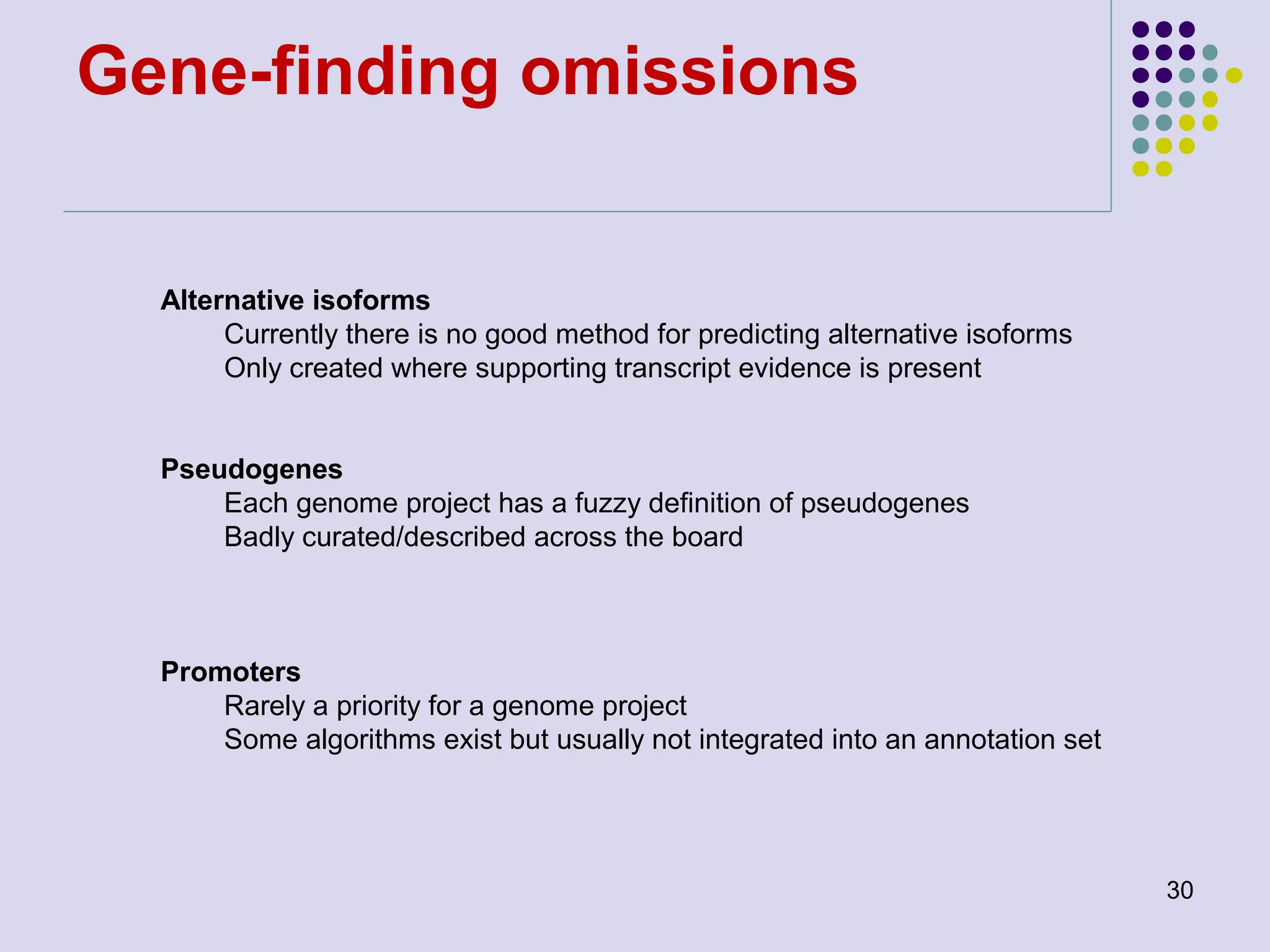 Gene-finding omissions

Alternative isoforms
Currently there is no good method for predicting alternative isoforms
Only created where supporting transcript evidence is present
Pseudogenes
Each genome project has a fuzzy definition of pseudogenes
Badly curated/described across the board

Promoters
Rarely a priority for a genome project
Some algorithms exist but usually not integrated into an annotation set

30

 