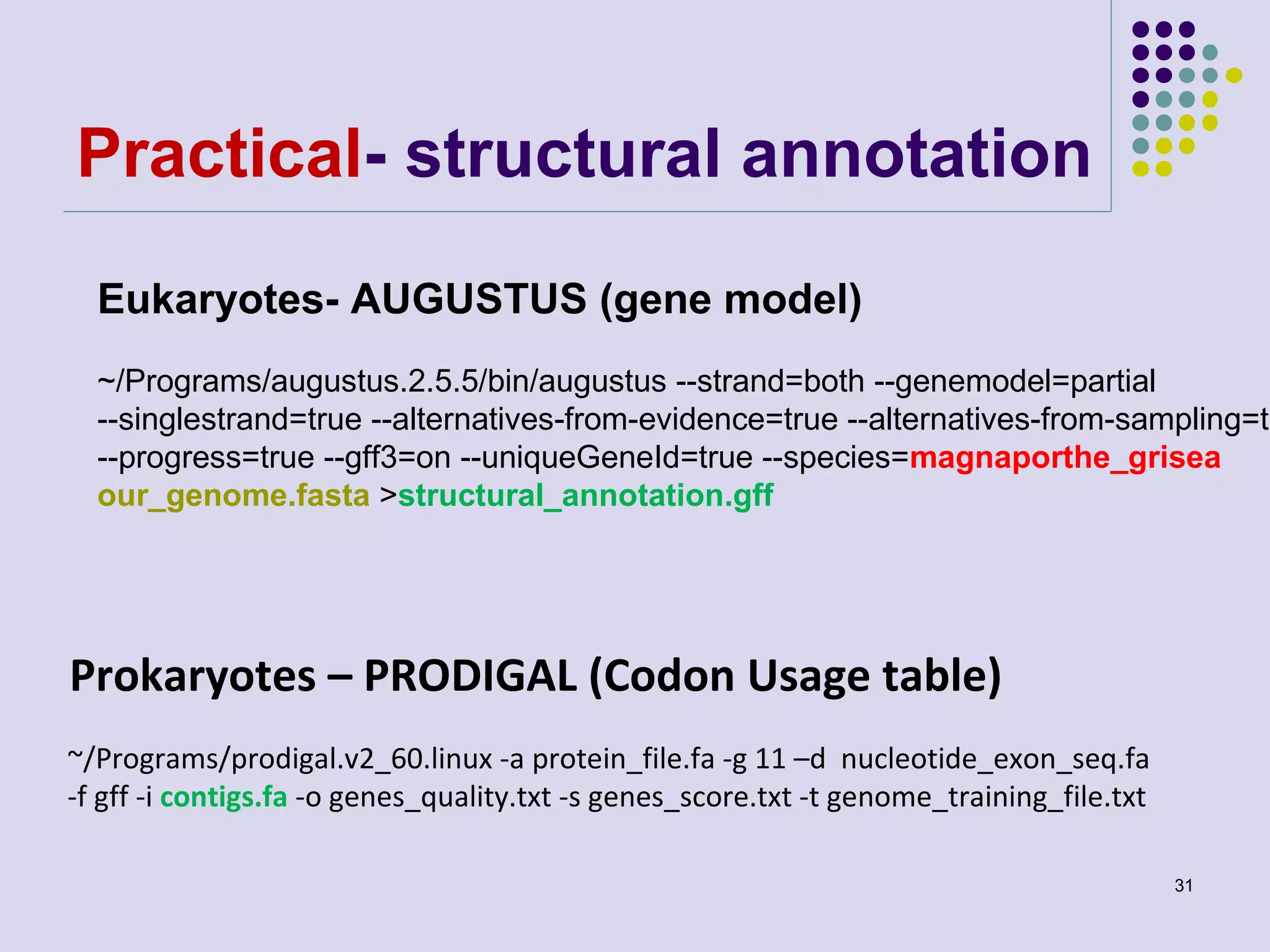 Practical- structural annotation
Eukaryotes- AUGUSTUS (gene model)

~/Programs/augustus.2.5.5/bin/augustus --strand=both --genemodel=partial
--singlestrand=true --alternatives-from-evidence=true --alternatives-from-sampling=tr
--progress=true --gff3=on --uniqueGeneId=true --species=magnaporthe_grisea
our_genome.fasta >structural_annotation.gff

Prokaryotes – PRODIGAL (Codon Usage table)
~/Programs/prodigal.v2_60.linux -a protein_file.fa -g 11 –d nucleotide_exon_seq.fa
-f gff -i contigs.fa -o genes_quality.txt -s genes_score.txt -t genome_training_file.txt
31

 