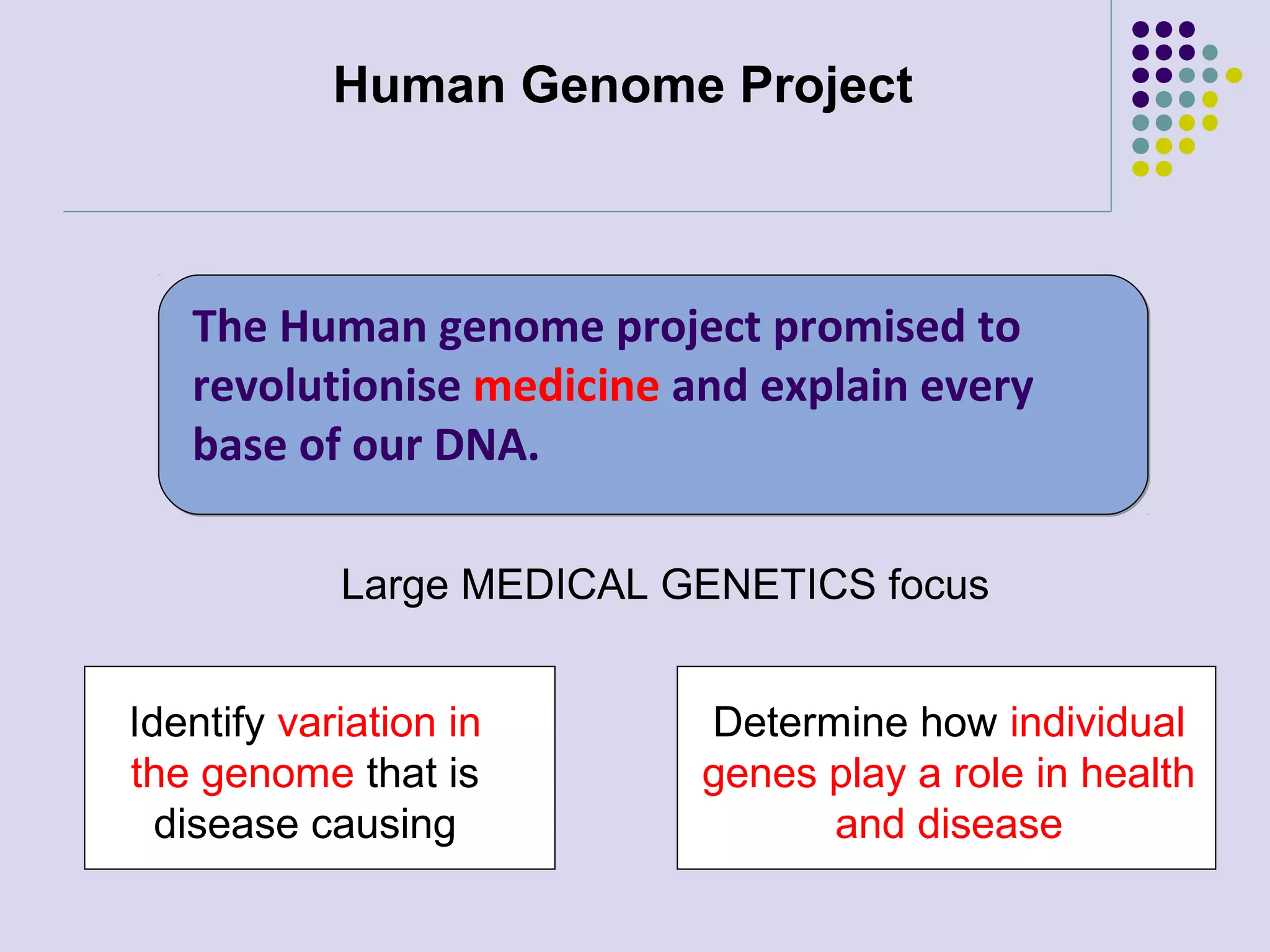 Human Genome Project

The Human genome project promised to
revolutionise medicine and explain every
base of our DNA.
Large MEDICAL GENETICS focus
Identify variation in
the genome that is
disease causing

Determine how individual
genes play a role in health
and disease

 