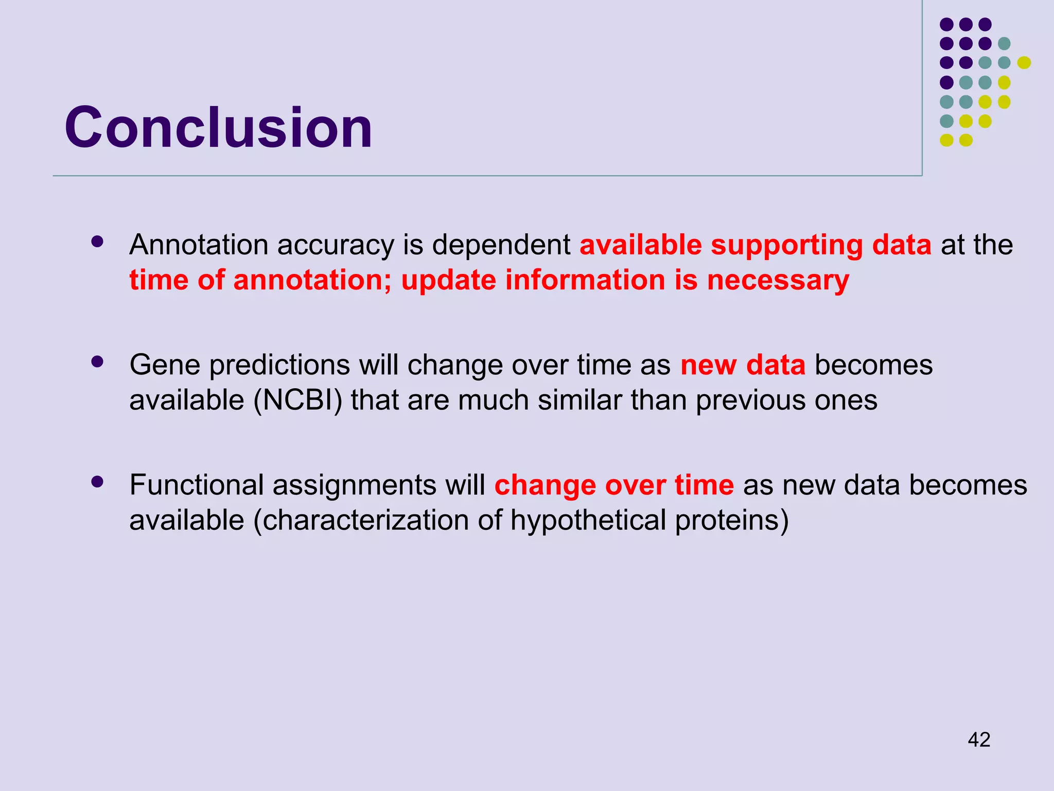 Conclusion


Annotation accuracy is dependent available supporting data at the
time of annotation; update information is necessary



Gene predictions will change over time as new data becomes
available (NCBI) that are much similar than previous ones



Functional assignments will change over time as new data becomes
available (characterization of hypothetical proteins)

42

 