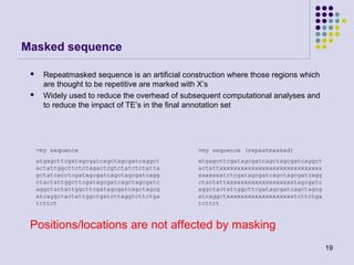 Masked sequence




Repeatmasked sequence is an artificial construction where those regions which
are thought to be repetitive are marked with X’s
Widely used to reduce the overhead of subsequent computational analyses and
to reduce the impact of TE’s in the final annotation set

>my sequence

>my sequence (repeatmasked)

atgagcttcgatagcgatcagctagcgatcaggct
actattggcttctctagactcgtctatctctatta
gctatcatctcgatagcgatcagctagcgatcagg
ctactattggcttcgatagcgatcagctagcgatc
aggctactattggcttcgatagcgatcagctagcg
atcaggctactattggctgatcttaggtcttctga
tcttct

atgagcttcgatagcgatcagctagcgatcaggct
actattxxxxxxxxxxxxxxxxxxxxxxxxxxxxx
xxxxxxatctcgatagcgatcagctagcgatcagg
ctactattxxxxxxxxxxxxxxxxxxxtagcgatc
aggctactattggcttcgatagcgatcagctagcg
atcaggctxxxxxxxxxxxxxxxxxxxtcttctga
tcttct

Positions/locations are not affected by masking
19

 
