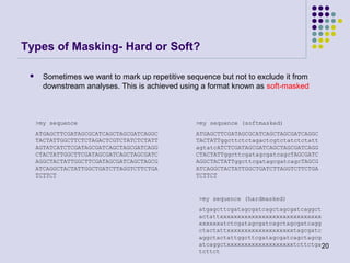 Types of Masking- Hard or Soft?


Sometimes we want to mark up repetitive sequence but not to exclude it from
downstream analyses. This is achieved using a format known as soft-masked

>my sequence

>my sequence (softmasked)

ATGAGCTTCGATAGCGCATCAGCTAGCGATCAGGC
TACTATTGGCTTCTCTAGACTCGTCTATCTCTATT
AGTATCATCTCGATAGCGATCAGCTAGCGATCAGG
CTACTATTGGCTTCGATAGCGATCAGCTAGCGATC
AGGCTACTATTGGCTTCGATAGCGATCAGCTAGCG
ATCAGGCTACTATTGGCTGATCTTAGGTCTTCTGA
TCTTCT

ATGAGCTTCGATAGCGCATCAGCTAGCGATCAGGC
TACTATTggcttctctagactcgtctatctctatt
agtatcATCTCGATAGCGATCAGCTAGCGATCAGG
CTACTATTggcttcgatagcgatcagcTAGCGATC
AGGCTACTATTggcttcgatagcgatcagcTAGCG
ATCAGGCTACTATTGGCTGATCTTAGGTCTTCTGA
TCTTCT

>my sequence (hardmasked)
atgagcttcgatagcgatcagctagcgatcaggct
actattxxxxxxxxxxxxxxxxxxxxxxxxxxxxx
xxxxxxatctcgatagcgatcagctagcgatcagg
ctactattxxxxxxxxxxxxxxxxxxxtagcgatc
aggctactattggcttcgatagcgatcagctagcg
atcaggctxxxxxxxxxxxxxxxxxxxtcttctga20
tcttct

 