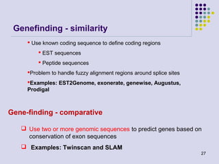 Genefinding - similarity
 Use known coding sequence to define coding regions
 EST sequences
 Peptide sequences
Problem to handle fuzzy alignment regions around splice sites
Examples: EST2Genome, exonerate, genewise, Augustus,
Prodigal

Gene-finding - comparative
 Use two or more genomic sequences to predict genes based on
conservation of exon sequences
 Examples: Twinscan and SLAM
27

 