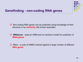 Genefinding - non-coding RNA genes

 Non-coding RNA genes can be predicted using knowledge of their
structure or by similarity with known examples

 tRNAscan - uses an HMM and co-variance model for prediction of
tRNA genes

 Rfam - a suite of HMM’s trained against a large number of different
RNA genes

29

 