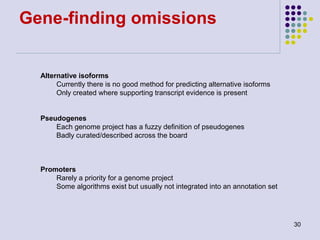 Gene-finding omissions

Alternative isoforms
Currently there is no good method for predicting alternative isoforms
Only created where supporting transcript evidence is present
Pseudogenes
Each genome project has a fuzzy definition of pseudogenes
Badly curated/described across the board

Promoters
Rarely a priority for a genome project
Some algorithms exist but usually not integrated into an annotation set

30

 