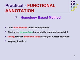 Practical - FUNCTIONAL
ANNOTATION


Homology Based Method



setup blast database for nucleotide/protein



Blasting the genome.fasta for annotations (nucleotide/protein)



sorting for blast minimum E-value (>=0.01) for nucleotide/protein



assigning functions

40

 