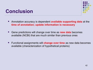 Conclusion


Annotation accuracy is dependent available supporting data at the
time of annotation; update information is necessary



Gene predictions will change over time as new data becomes
available (NCBI) that are much similar than previous ones



Functional assignments will change over time as new data becomes
available (characterization of hypothetical proteins)

42

 