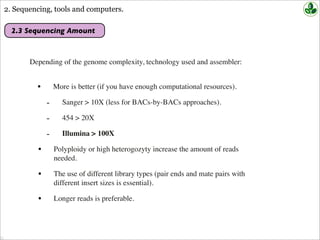2. Sequencing, tools and computers.
2.3 Sequencing Amount
Depending of the genome complexity, technology used and assembler:
• More is better (if you have enough computational resources).
- Sanger > 10X (less for BACs-by-BACs approaches).
- 454 > 20X
- Illumina > 100X
• Polyploidy or high heterogozyty increase the amount of reads
needed.
• The use of different library types (pair ends and mate pairs with
different insert sizes is essential).
• Longer reads is preferable.
 