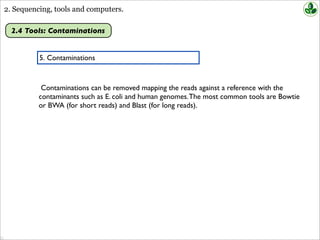 2. Sequencing, tools and computers.
2.4 Tools: Contaminations
5. Contaminations
Contaminations can be removed mapping the reads against a reference with the
contaminants such as E. coli and human genomes.The most common tools are Bowtie
or BWA (for short reads) and Blast (for long reads).
 