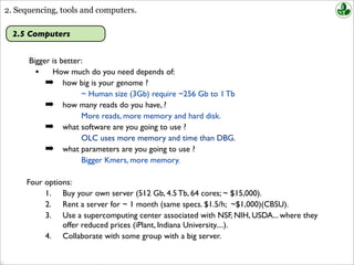 2. Sequencing, tools and computers.
2.5 Computers
Bigger is better:
• How much do you need depends of:
➡ how big is your genome ?
~ Human size (3Gb) require ~256 Gb to 1 Tb
➡ how many reads do you have, ?
More reads, more memory and hard disk.
➡ what software are you going to use ?
OLC uses more memory and time than DBG.
➡ what parameters are you going to use ?
Bigger Kmers, more memory.
Four options:
1. Buy your own server (512 Gb, 4.5 Tb, 64 cores; ~ $15,000).
2. Rent a server for ~ 1 month (same specs. $1.5/h; ~$1,000)(CBSU).
3. Use a supercomputing center associated with NSF, NIH, USDA... where they
offer reduced prices (iPlant, Indiana University....).
4. Collaborate with some group with a big server.
 