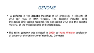 GENOME
• A genome is the genetic material of an organism. It consists of
DNA (or RNA in RNA viruses). The genome includes both
the genes (the coding regions), the noncoding DNA and the genetic
material of the mitochondria and chloroplasts.
• The term genome was created in 1920 by Hans Winkler, professor
of botany at the University of Hamburg, Germany.
 