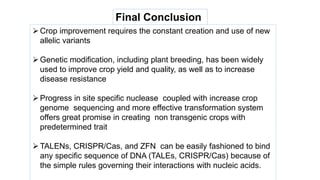 Final Conclusion

Crop improvement requires the constant creation and use of new
allelic variants
Genetic modification, including plant breeding, has been widely
used to improve crop yield and quality, as well as to increase
disease resistance
Progress in site specific nuclease coupled with increase crop
genome sequencing and more effective transformation system
offers great promise in creating non transgenic crops with
predetermined trait
TALENs, CRISPR/Cas, and ZFN can be easily fashioned to bind
any specific sequence of DNA (TALEs, CRISPR/Cas) because of
the simple rules governing their interactions with nucleic acids.
 