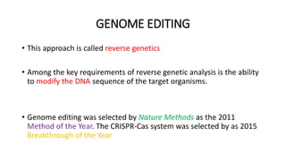 GENOME EDITING
• This approach is called reverse genetics
• Among the key requirements of reverse genetic analysis is the ability
to modify the DNA sequence of the target organisms.
• Genome editing was selected by Nature Methods as the 2011
Method of the Year. The CRISPR-Cas system was selected by as 2015
Breakthrough of the Year
 