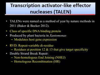 • TALENs were named as a method of year by nature methods in
2011 (Baker & Becker 2012).
• Class of specific DNA binding protein
• Produced by plant bacteria in Xantomonas
– Modulates host gene expression
• RVD: Repeat-variable di-residue
– Residues at position 12 & 13 that give target specificity
• Double Strand Break Repair:
– Non-homologous End Joining (NHEJ)
– Homologous Recombination (HR)
 