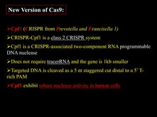 New Version of Cas9:
Cpf1 (CRISPR from Prevotella and Francisella 1)
CRISPR-Cpf1 is a class 2 CRISPR system
Cpf1 is a CRISPR-associated two-component RNA programmable
DNA nuclease
Does not require tracerRNA and the gene is 1kb smaller
Targeted DNA is cleaved as a 5 nt staggered cut distal to a 5’ T-
rich PAM
Cpf1 exhibit robust nuclease activity in human cells
 
