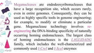Meganucleases are endodeoxyribonucleases that
have a large recognition site, which occurs rarely,
even in entire genomes. Consequently, they can be
used as highly specific tools in genome engineering;
for example, to modify or eliminate a particular
gene. Meganuclease technology involves re-
engineering the DNA-binding specificity of naturally
occurring homing endonucleases. The largest class
of homing endonucleases is the LAGLIDADG
family, which includes the well-characterized and
commonly used I-CreI and I-SceI enzymes
 