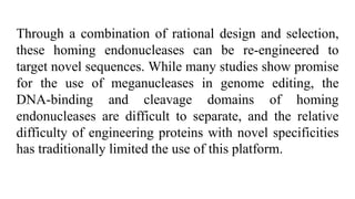 Through a combination of rational design and selection,
these homing endonucleases can be re-engineered to
target novel sequences. While many studies show promise
for the use of meganucleases in genome editing, the
DNA-binding and cleavage domains of homing
endonucleases are difficult to separate, and the relative
difficulty of engineering proteins with novel specificities
has traditionally limited the use of this platform.
 