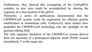 Furthermore, they showed that re-targeting of the Cas9/gRNA
complex to new sites could be accomplished by altering the
sequence of a short portion of the gRNA.
Thereafter, a series of publications demonstrated that the
CRISPR/Cas9 system could be engineered for efficient genetic
modification in mammalian cells. Collectively these studies have
propelled the CRISPR/Cas9 technology into the spotlight of the
genome-editing field.
The only sequence limitation of the CRISPR/Cas system derives
from the necessity of a protospacer-adjacent motif (PAM) located
immediately 3’ to the target site.
 