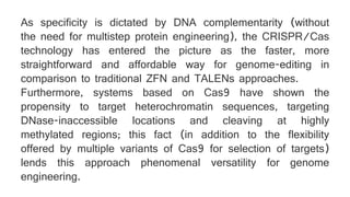 As specificity is dictated by DNA complementarity (without
the need for multistep protein engineering), the CRISPR/Cas
technology has entered the picture as the faster, more
straightforward and affordable way for genome-editing in
comparison to traditional ZFN and TALENs approaches.
Furthermore, systems based on Cas9 have shown the
propensity to target heterochromatin sequences, targeting
DNase-inaccessible locations and cleaving at highly
methylated regions; this fact (in addition to the flexibility
offered by multiple variants of Cas9 for selection of targets)
lends this approach phenomenal versatility for genome
engineering.
 