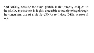 Additionally, because the Cas9 protein is not directly coupled to
the gRNA, this system is highly amenable to multiplexing through
the concurrent use of multiple gRNAs to induce DSBs at several
loci.
 