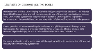DELIVERY OF GENOME-EDITING TOOLS
transfection of plasmid DNA carrying nuclease and gRNA expression cassettes. This method
is not ideal for most gene and cell therapies due to low efficiency of transfection of primary
cells, DNA-related cytotoxicity, the presence of bacterial DNA sequences in plasmid
backbones, and the possibility of random integration of plasmid fragments into the genome.
Electroporation of mRNA encoding the nucleases and gRNAs generated through in vitro
transcription has become a preferred method for ex vivo gene editing of primary cells
relevant to gene therapy, such as T cells and hematopoietic stem cells (HSCs).
For many applications, viral vectors are still the optimal vehicle to maximize the efficiency of
delivery while minimizing cytotoxicity.
 