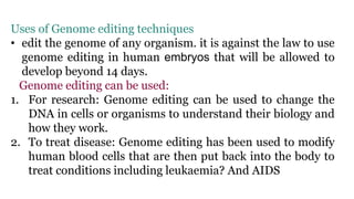 Uses of Genome editing techniques
• edit the genome of any organism. it is against the law to use
genome editing in human embryos that will be allowed to
develop beyond 14 days.
Genome editing can be used:
1. For research: Genome editing can be used to change the
DNA in cells or organisms to understand their biology and
how they work.
2. To treat disease: Genome editing has been used to modify
human blood cells that are then put back into the body to
treat conditions including leukaemia? And AIDS
 