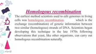 Homologous recombination
The earliest method scientists used to edit genomes in living
cells was homologous recombination. which is the
exchange (recombination) of genetic information between
two similar (homologous) strands of DNA. Scientists began
developing this technique in the late 1970s following
observations that yeast, like other organisms, can carry out
homologous recombination naturally.
 