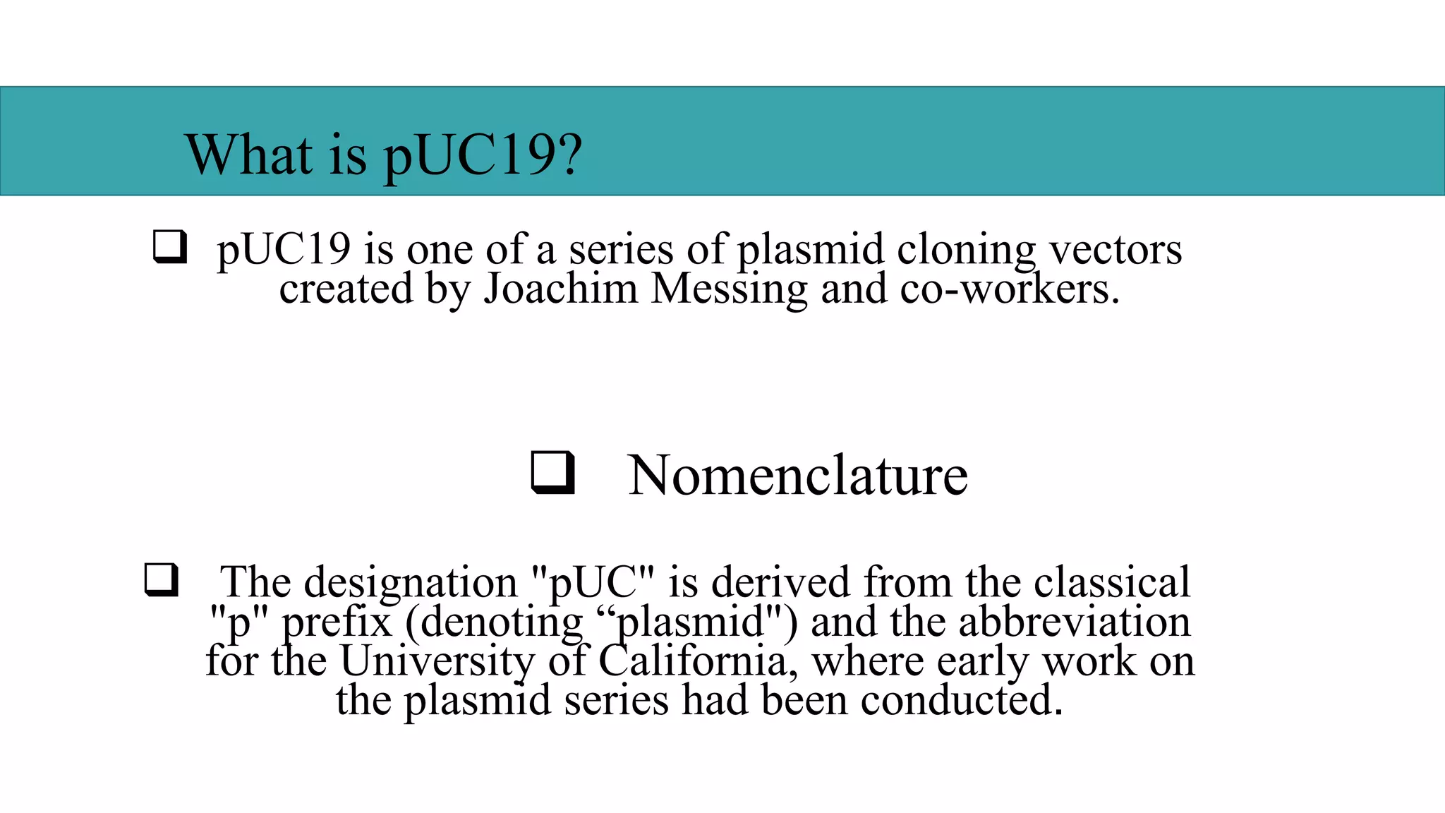  pUC19 is one of a series of plasmid cloning vectors
created by Joachim Messing and co-workers.
 Nomenclature
 The designation "pUC" is derived from the classical
"p" prefix (denoting “plasmid") and the abbreviation
for the University of California, where early work on
the plasmid series had been conducted.
What is pUC19?
 
