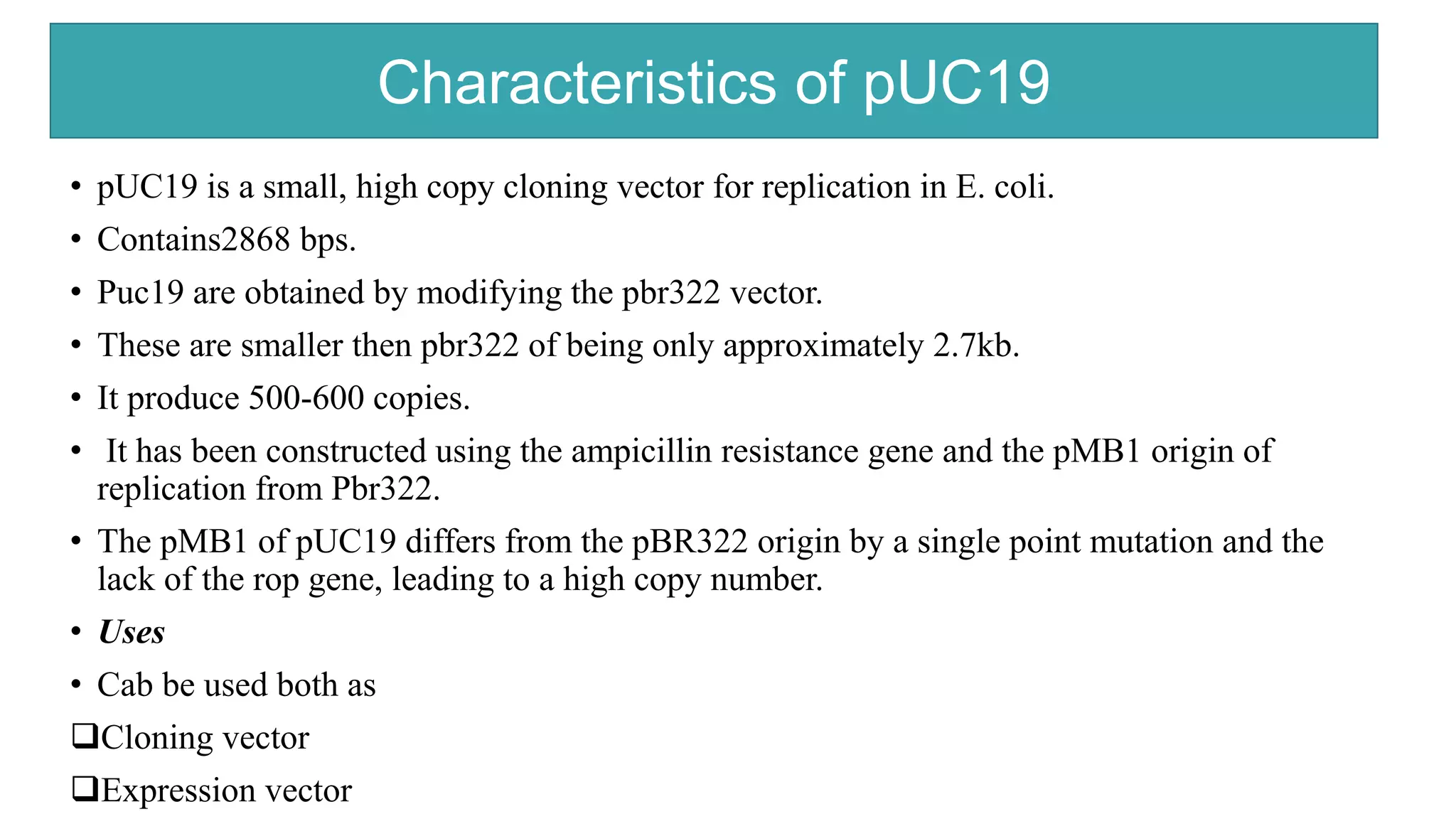 Characteristics of PUC19
• pUC19 is a small, high copy cloning vector for replication in E. coli.
• Contains2868 bps.
• Puc19 are obtained by modifying the pbr322 vector.
• These are smaller then pbr322 of being only approximately 2.7kb.
• It produce 500-600 copies.
• It has been constructed using the ampicillin resistance gene and the pMB1 origin of
replication from Pbr322.
• The pMB1 of pUC19 differs from the pBR322 origin by a single point mutation and the
lack of the rop gene, leading to a high copy number.
• Uses
• Cab be used both as
Cloning vector
Expression vector
Characteristics of pUC19
 