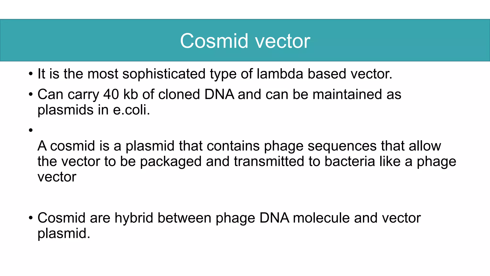 .
• It is the most sophisticated type of lambda based vector.
• Can carry 40 kb of cloned DNA and can be maintained as
plasmids in e.coli.
•
A cosmid is a plasmid that contains phage sequences that allow
the vector to be packaged and transmitted to bacteria like a phage
vector
• Cosmid are hybrid between phage DNA molecule and vector
plasmid.
Cosmid vector
 