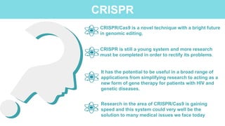 CRISPR/Cas9 is a novel technique with a bright future
in genomic editing.
CRISPR is still a young system and more research
must be completed in order to rectify its problems.
It has the potential to be useful in a broad range of
applications from simplifying research to acting as a
new form of gene therapy for patients with HIV and
genetic diseases.
Research in the area of CRISPR/Cas9 is gaining
speed and this system could very well be the
solution to many medical issues we face today
CRISPR
 