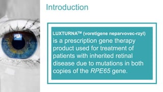 Introduction
LUXTURNATM (voretigene neparvovec-rzyl)
is a prescription gene therapy
product used for treatment of
patients with inherited retinal
disease due to mutations in both
copies of the RPE65 gene.
 