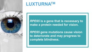 LUXTURNATM
RPE65 is a gene that is necessary to
make a protein needed for vision.
RPE65 gene mutations cause vision
to deteriorate and may progress to
complete blindness.
 